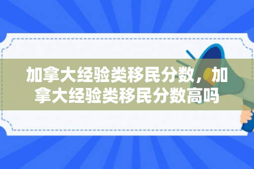 加拿大经验类移民分数，加拿大经验类移民分数高吗