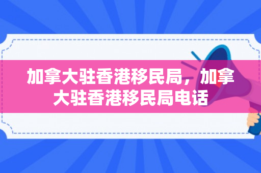 加拿大驻香港移民局，加拿大驻香港移民局电话