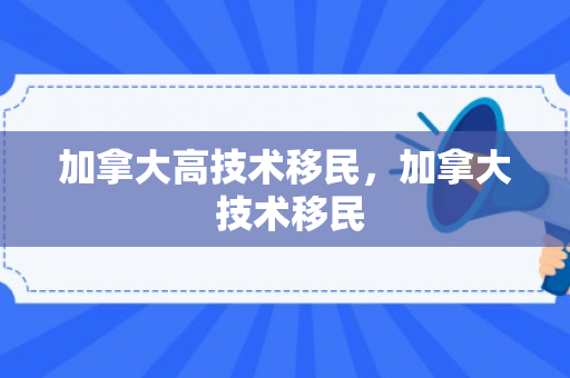 加拿大高技术移民，加拿大 技术移民
