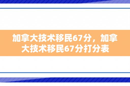 加拿大技术移民67分，加拿大技术移民67分打分表