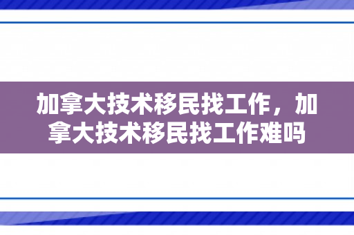 加拿大技术移民找工作，加拿大技术移民找工作难吗
