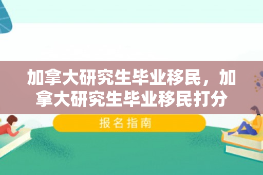 加拿大研究生毕业移民，加拿大研究生毕业移民打分