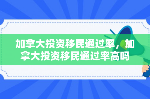 加拿大投资移民通过率，加拿大投资移民通过率高吗