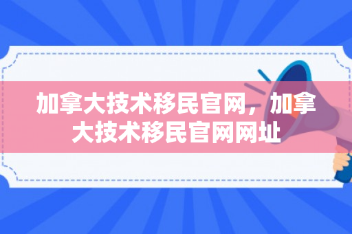 加拿大技术移民官网，加拿大技术移民官网网址