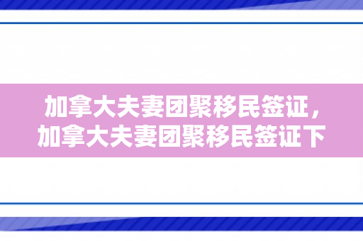 加拿大夫妻团聚移民签证，加拿大夫妻团聚移民签证下来多久登录带什么资料过去