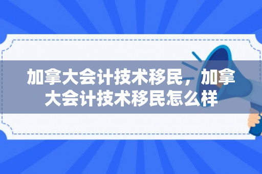 加拿大会计技术移民，加拿大会计技术移民怎么样