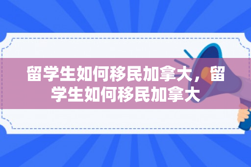 留学生如何移民加拿大，留学生如何移民加拿大