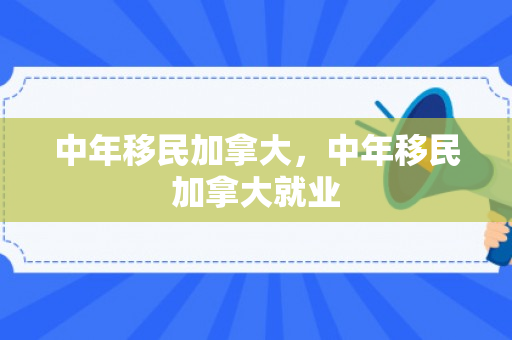 中年移民加拿大，中年移民加拿大就业
