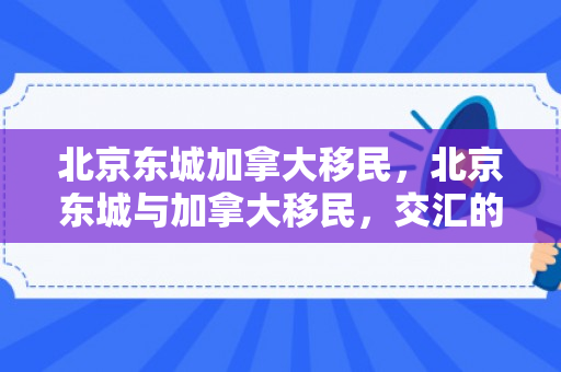北京东城加拿大移民，北京东城与加拿大移民，交汇的机遇与挑战