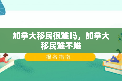 加拿大移民很难吗，加拿大移民难不难