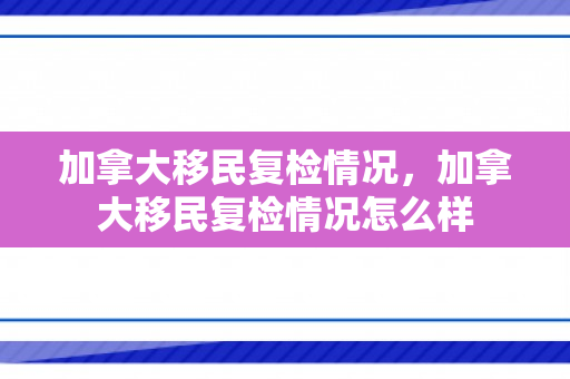 加拿大移民复检情况，加拿大移民复检情况怎么样