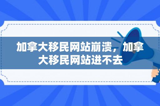 加拿大移民网站崩溃，加拿大移民网站进不去