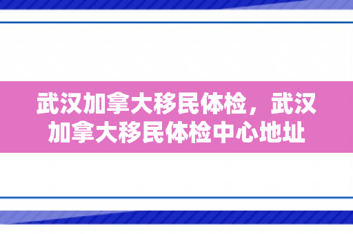 武汉加拿大移民体检，武汉加拿大移民体检中心地址