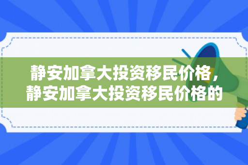 静安加拿大投资移民价格，静安加拿大投资移民价格的深度解析