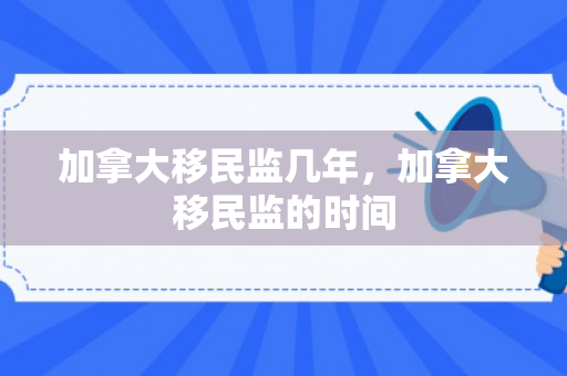 加拿大移民监几年，加拿大移民监的时间