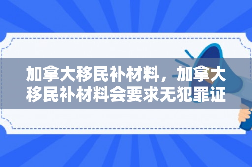 加拿大移民补材料，加拿大移民补材料会要求无犯罪证明吗