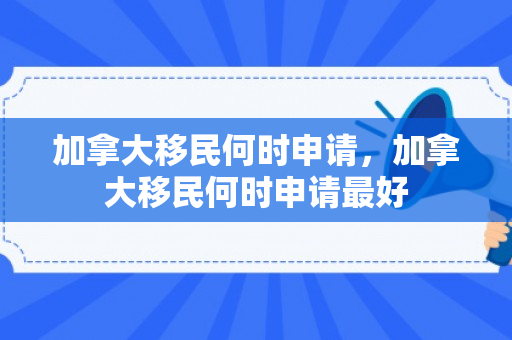 加拿大移民何时申请，加拿大移民何时申请最好