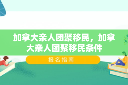加拿大亲人团聚移民，加拿大亲人团聚移民条件