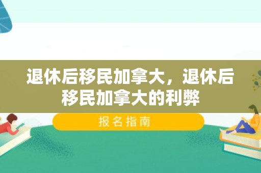 退休后移民加拿大，退休后移民加拿大的利弊