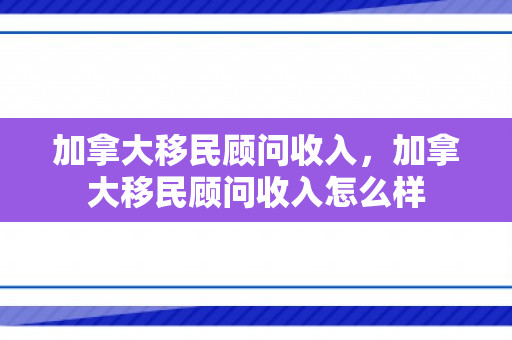 加拿大移民顾问收入，加拿大移民顾问收入怎么样