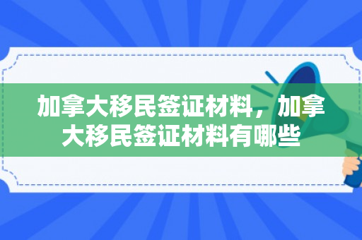 加拿大移民签证材料，加拿大移民签证材料有哪些