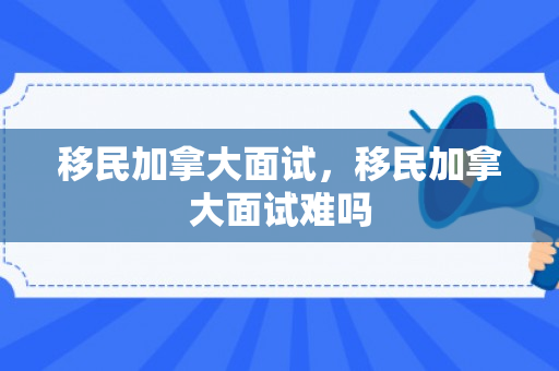 移民加拿大面试，移民加拿大面试难吗