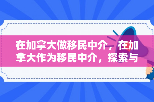 在加拿大做移民中介，在加拿大作为移民中介，探索与体验