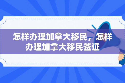 怎样办理加拿大移民，怎样办理加拿大移民签证