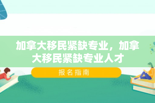 加拿大移民紧缺专业，加拿大移民紧缺专业人才
