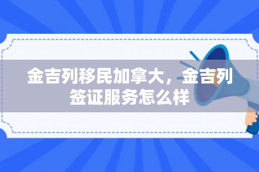 金吉列移民加拿大，金吉列签证服务怎么样