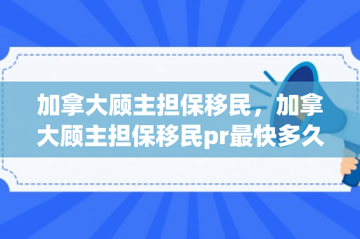 加拿大顾主担保移民，加拿大顾主担保移民pr最快多久拿到