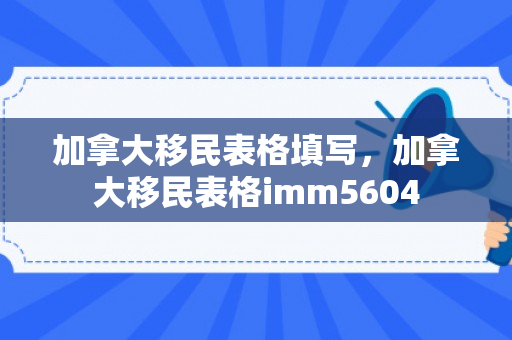 加拿大移民表格填写，加拿大移民表格imm5604