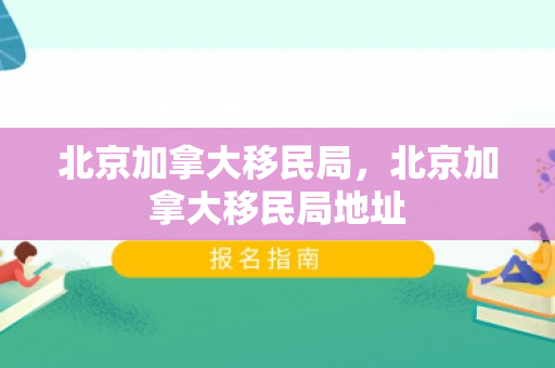 北京加拿大移民局，北京加拿大移民局地址