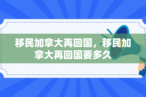 移民加拿大再回国，移民加拿大再回国要多久