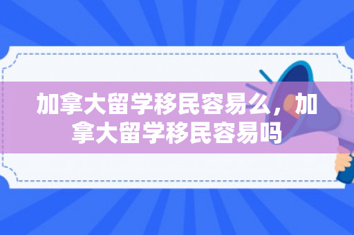 加拿大留学移民容易么，加拿大留学移民容易吗