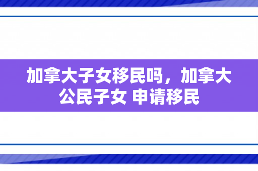 加拿大子女移民吗，加拿大公民子女 申请移民