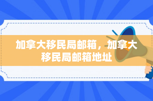 加拿大移民局邮箱，加拿大移民局邮箱地址