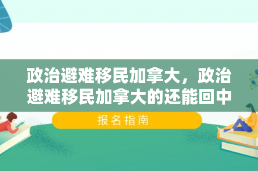 政治避难移民加拿大，政治避难移民加拿大的还能回中国吗