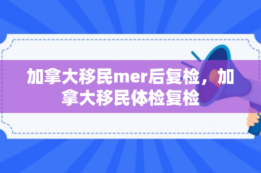 加拿大移民mer后复检，加拿大移民体检复检