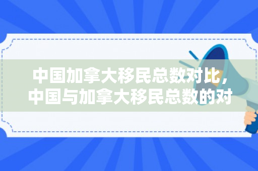 中国加拿大移民总数对比，中国与加拿大移民总数的对比研究