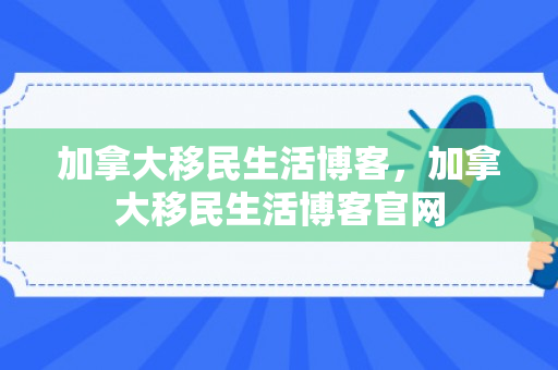 加拿大移民生活博客，加拿大移民生活博客官网