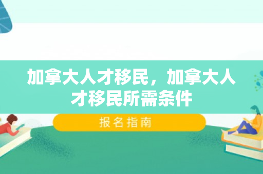 加拿大人才移民，加拿大人才移民所需条件