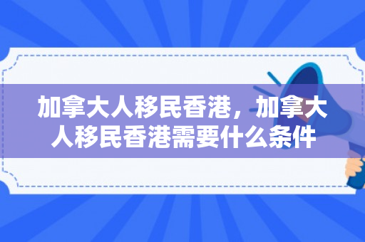 加拿大人移民香港，加拿大人移民香港需要什么条件