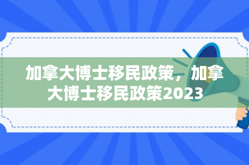 加拿大博士移民政策，加拿大博士移民政策2023