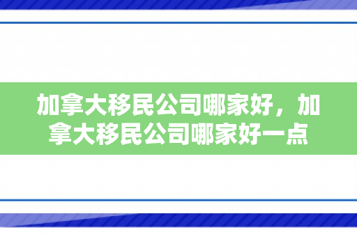 加拿大移民公司哪家好，加拿大移民公司哪家好一点