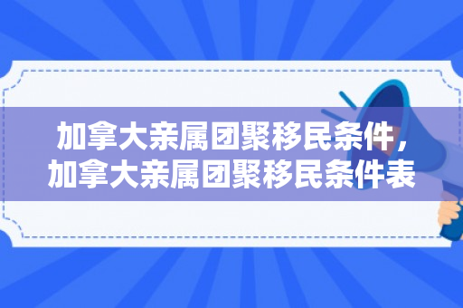 加拿大亲属团聚移民条件，加拿大亲属团聚移民条件表兄弟