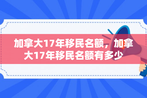 加拿大17年移民名额，加拿大17年移民名额有多少