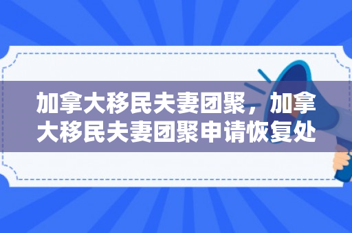 加拿大移民夫妻团聚，加拿大移民夫妻团聚申请恢复处理了吗
