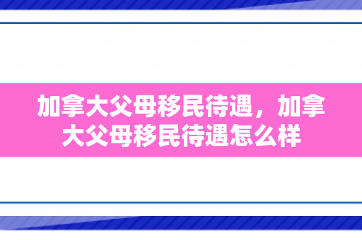 加拿大父母移民待遇，加拿大父母移民待遇怎么样