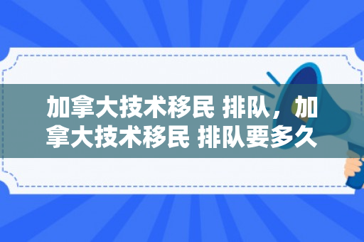 加拿大技术移民 排队，加拿大技术移民 排队要多久